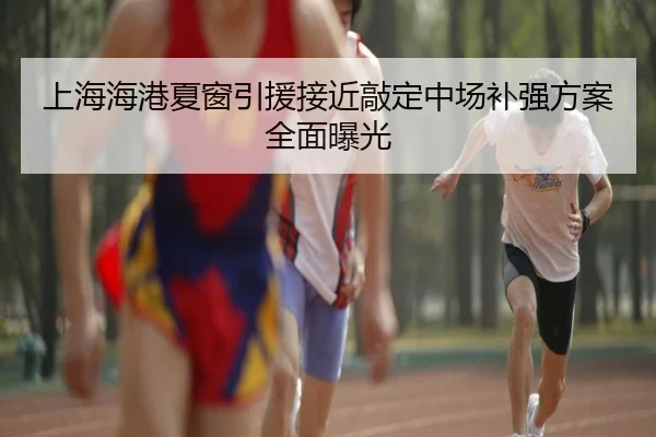 上海海港夏窗引援接近敲定中场补强方案全面曝光 | MKSPORTS